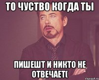 то чуство когда ты пишешт и никто не отвечает(