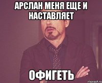 Арслан меня еще и наставляет Офигеть