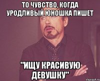 То чувство, когда уродливый юношка пишет "Ищу красивую девушку"