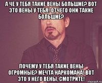 а че у тебя такие вены большие? вот это вены у тебя! отчего они такие большие? почему у тебя такие вены огромные? мечта наркомана! вот это у него вены, смотрите!