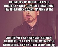 Посмотри на свою сестру: в платьях ходит, слушает классику, на вечеринки ходит, парень есть! Это ещё что за джинсы? Волосы заплети! Что за громкую музыку ты слушаешь? Сними эти жуткие шипы!