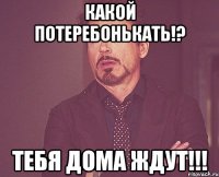 какой потеребонькать!? тебя дома ждут!!!