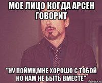 Мое лицо когда Арсен говорит "Ну пойми,мне хорошо с тобой но нам не быть вместе"