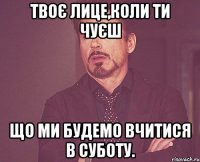 Твоє лице,коли ти чуєш що ми будемо вчитися в суботу.