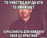 То чувство когда кто то умничает серьезность для каждого своя (c) Кристина