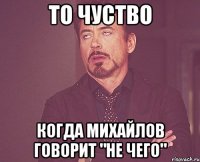 То чуство когда Михайлов говорит "не чего"