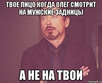 твое лицо когда Олег смотрит на мужские задницы а не на твои