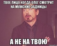 твое лицо когда Олег смотрит на мужские задницы а не на твою
