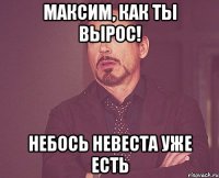 Максим, как ты вырос! Небось невеста уже есть