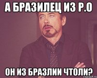 А БРАЗИЛЕЦ ИЗ Р.О ОН ИЗ БРАЗЛИИ ЧТОЛИ?