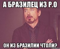 А БРАЗИЛЕЦ ИЗ Р.О ОН ИЗ БРАЗИЛИИ ЧТОЛИ?