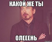 Какой же ты Олееень