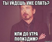 Ты уйдешь уже спать? или до утра попиздим?