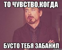 ТО ЧУВСТВО,КОГДА БУСТО ТЕБЯ ЗАБАНИЛ