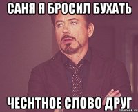саня я бросил бухать чеснтное слово друг