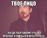 твое лицо когда тебя говорит что он проспал, а сам был в вк в 8 утра (((