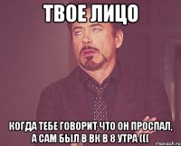 твое лицо когда тебе говорит что он проспал, а сам был в вк в 8 утра (((