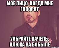 моё лицо, когда мне говорят УИБРАЙТЕ КАЧЕЛЬ, ИЛЮХА НА БОБЫЛЕ