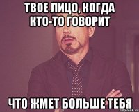 твое лицо, когда кто-то говорит что жмет больше тебя