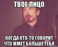 твое лицо когда кто-то говорит что жмет больше тебя