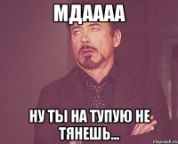 МДАААА НУ ТЫ НА ТУПУЮ НЕ ТЯНЕШЬ...