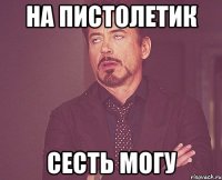 на пистолетик сесть могу