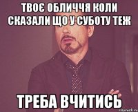 твоє обличчя коли сказали що у суботу теж треба вчитись