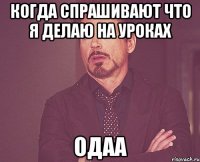 когда спрашивают что я делаю на уроках одаа