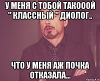 У меня с тобой такооой " классный " диолог.. Что у меня аж почка отказала...