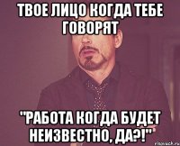 Твое лицо когда тебе говорят "Работа когда будет неизвестно, да?!"