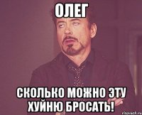 Олег Сколько можно эту хуйню бросать!