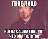 твое лицо когда сашка говорит что она толстая