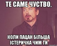 те саме чуство, коли пацан більша істеричка чим ти