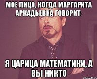 Мое лицо, когда Маргарита Аркадьевна говорит: Я царица математики, а вы никто