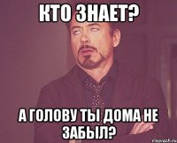 Кто знает? А голову ты дома не забыл?