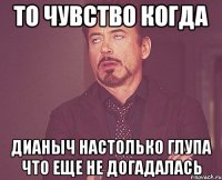 то чувство когда Дианыч настолько глупа что еще не догадалась