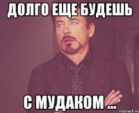 Долго еще будешь С мудаком ...