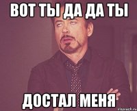 Вот ты да да ты Достал меня