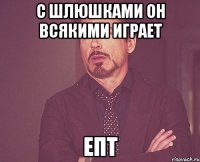 C шлюшками он всякими играет епт