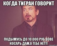 Когда Тигран говорит Подымусь до 10.000 руб.Вове косарь дам,а тебе нет!!