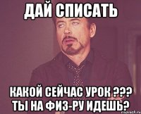 дай списать какой сейчас урок ??? ты на физ-ру идешь?