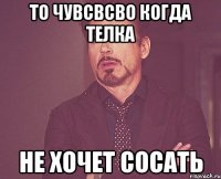 То чувсвсво когда телка Не хочет сосать