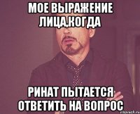 Мое выражение лица,когда Ринат пытается ответить на вопрос