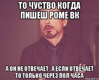 то чуство когда пишеш роме вк а он не отвечает , а если отвечает то только через пол часа