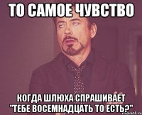 то самое чувство когда шлюха спрашивает "тебе восемнадцать то есть?"