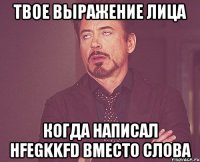 твое выражение лица когда написал hfegkkfd вместо слова