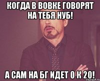 Когда в вовке говорят на тебя нуб! а сам на бг идет 0 к 20!