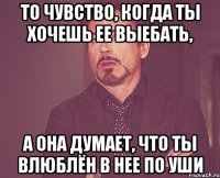 то чувство, когда ты хочешь ее выебать, а она думает, что ты влюблён в нее по уши