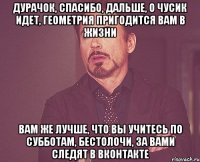 Дурачок, Спасибо, дальше, о Чусик идет, геометрия пригодится вам в жизни Вам же лучше, что вы учитесь по субботам, бестолочи, за вами следят в вконтакте