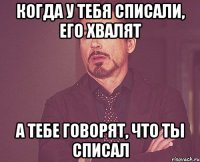 когда у тебя списали, его хвалят а тебе говорят, что ты списал